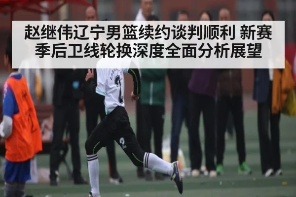 赵继伟辽宁男篮续约谈判顺利 新赛季后卫线轮换深度全面分析展望 - kaiyun